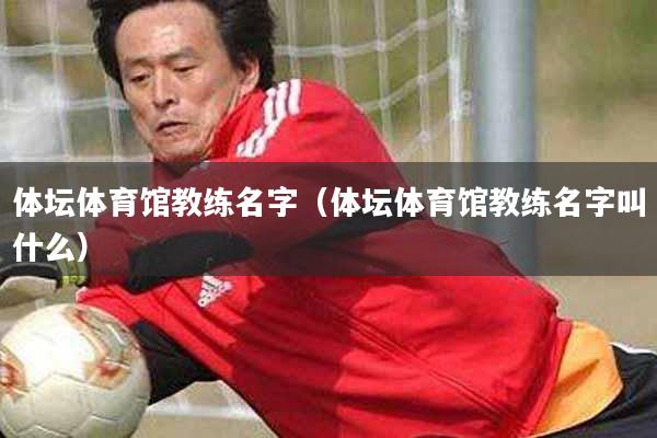 体坛体育馆教练名字（体坛体育馆教练名字叫什么）