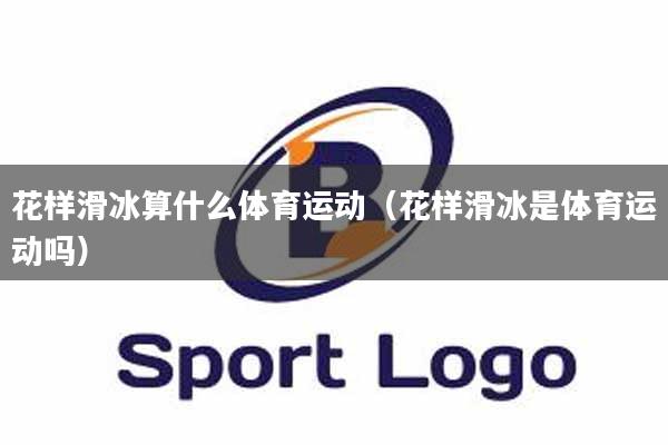 花样滑冰算什么体育运动（花样滑冰是体育运动吗）