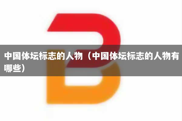 中国体坛标志的人物（中国体坛标志的人物有哪些）