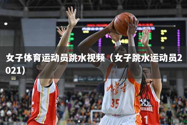 女子体育运动员跳水视频（女子跳水运动员2021）